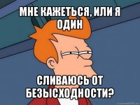 мне кажеться, или я один сливаюсь от безысходности?