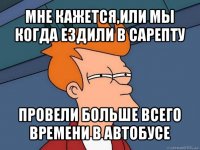 мне кажется,или мы когда ездили в сарепту провели больше всего времени в автобусе