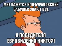 мне кажется или бурановских бабушек знают все а победителя евровидения никто?!