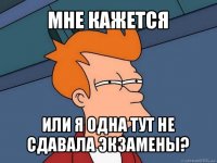 мне кажется или я одна тут не сдавала экзамены?