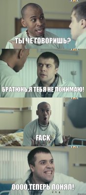 Ты чё говоришь? Братюнь,я тебя не понимаю! Fack ОООО,теперь понял!