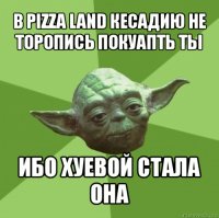 в pizza land кесадию не торопись покуапть ты ибо хуевой стала она