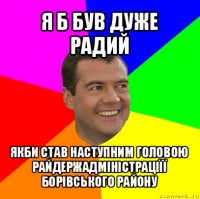 я б був дуже радий якби став наступним головою райдержадміністраціїї борівського району