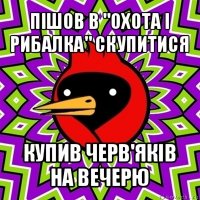 пішов в "охота і рибалка" скупитися купив черв'яків на вечерю