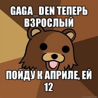 gaga_den теперь взрослый пойду к априле, ей 12