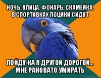 ночь. улица. фонарь. скамейка.
в спортивках поцики сидят пойду-ка я другой дорогой...
мне рановато умирать