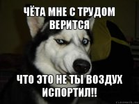 чёта мне с трудом верится что это не ты воздух испортил!!