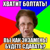 хватит болтать! вы как экзамены будете сдавать?