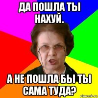 да пошла ты нахуй. а не пошла бы ты сама туда?