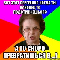 вот этот сергеенко когда ты наконец то подстрижешься? а то скоро превратишься в ...!