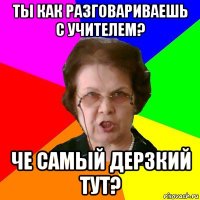 ты как разговариваешь с учителем? че самый дерзкий тут?