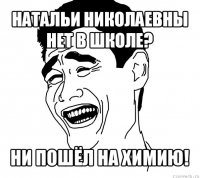 натальи николаевны нет в школе? ни пошёл на химию!