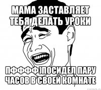 мама заставляет тебя делать уроки пфффф)посидел пару часов в своей комнате