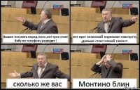 Вышел погулять перед сном ,вот трое стоят бабу по телефону разводят ! вот прет знакомый наркоман навстречу ,дальше стоит немой таксист сколько же вас Монтино блин