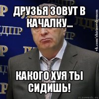 друзья зовут в качалку... какого хуя ты сидишь!