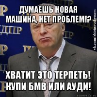 думаешь новая машина, нет проблем!? хватит это терпеть!
купи бмв или ауди!