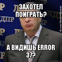 захотел поиграть? а видишь error 37?