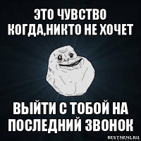 это чувство когда,никто не хочет выйти с тобой на последний звонок