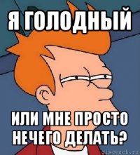 я голодный или мне просто нечего делать?