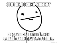 этот не ловкий момент когда ты заперт в тёмном чулане твоим другом троллем.