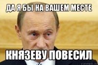 да я бы на вашем месте князеву повесил