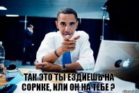 Так это ты ездиешь на Сорике, или он на тебе ?