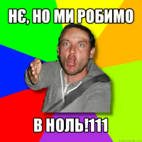 нє, но ми робимо в ноль!111