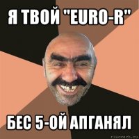 я твой "euro-r" бес 5-ой апганял