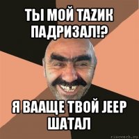 ты мой tazик падризал!? я вааще твой jeep шатал