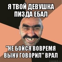 я твой девушка пизда ебал "не бойся вовремя выну говорил" врал