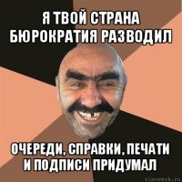 я твой страна бюрократия разводил очереди, справки, печати и подписи придумал