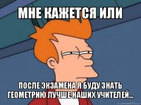 мне кажется или после экзамена я буду знать геометрию лучше наших учителей...