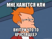 мне кажется или внутри что то хрустящее?