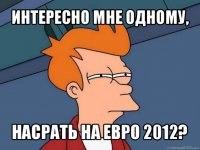 интересно мне одному, насрать на евро 2012?