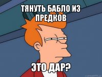 тянуть бабло из предков это дар?