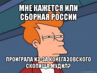 мне кажется или сборная россии проиграла из-за конегазовского скопища мудил?