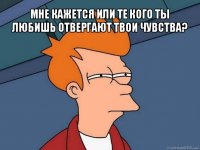 мне кажется или те кого ты любишь отвергают твои чувства? 