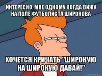 интересно, мне одному когда вижу на поле футболиста широкова хочется кричать "широкую на широкую давай!"