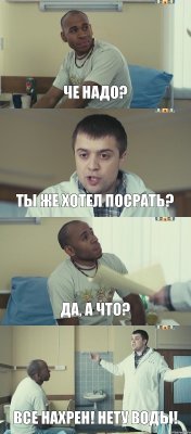 ЧЕ НАДО? ТЫ ЖЕ ХОТЕЛ ПОСРАТЬ? ДА, А ЧТО? ВСЕ НАХРЕН! НЕТУ ВОДЫ!