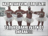 нади танцуем для тебя!! только ваню убери от экрана!)))