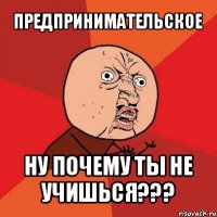 предпринимательское ну почему ты не учишься???