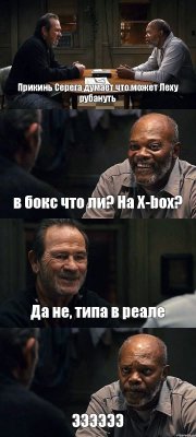 Прикинь Серега думает что может Леху рубануть в бокс что ли? На X-box? Да не, типа в реале ЭЭЭЭЭЭ