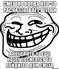 смешно когда кто-то расказзывает шутки а когда кто-то еще хочет посмеятся то пойдите в дом смеха