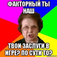 факторный ты наш твои заслуги в игре? по сути то?