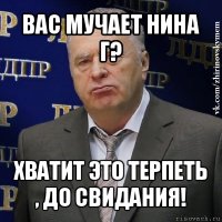 вас мучает нина г? хватит это терпеть , до свидания!