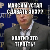 максим устал сдавать экз?? хватит это терпеть!