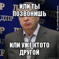 или ты позвонишь или уже ктото другой