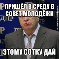 пришёл в среду в совет молодёжи этому сотку дай