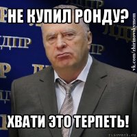 не купил ронду? хвати это терпеть!