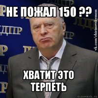 не пожал 150 ?? хватит это терпеть